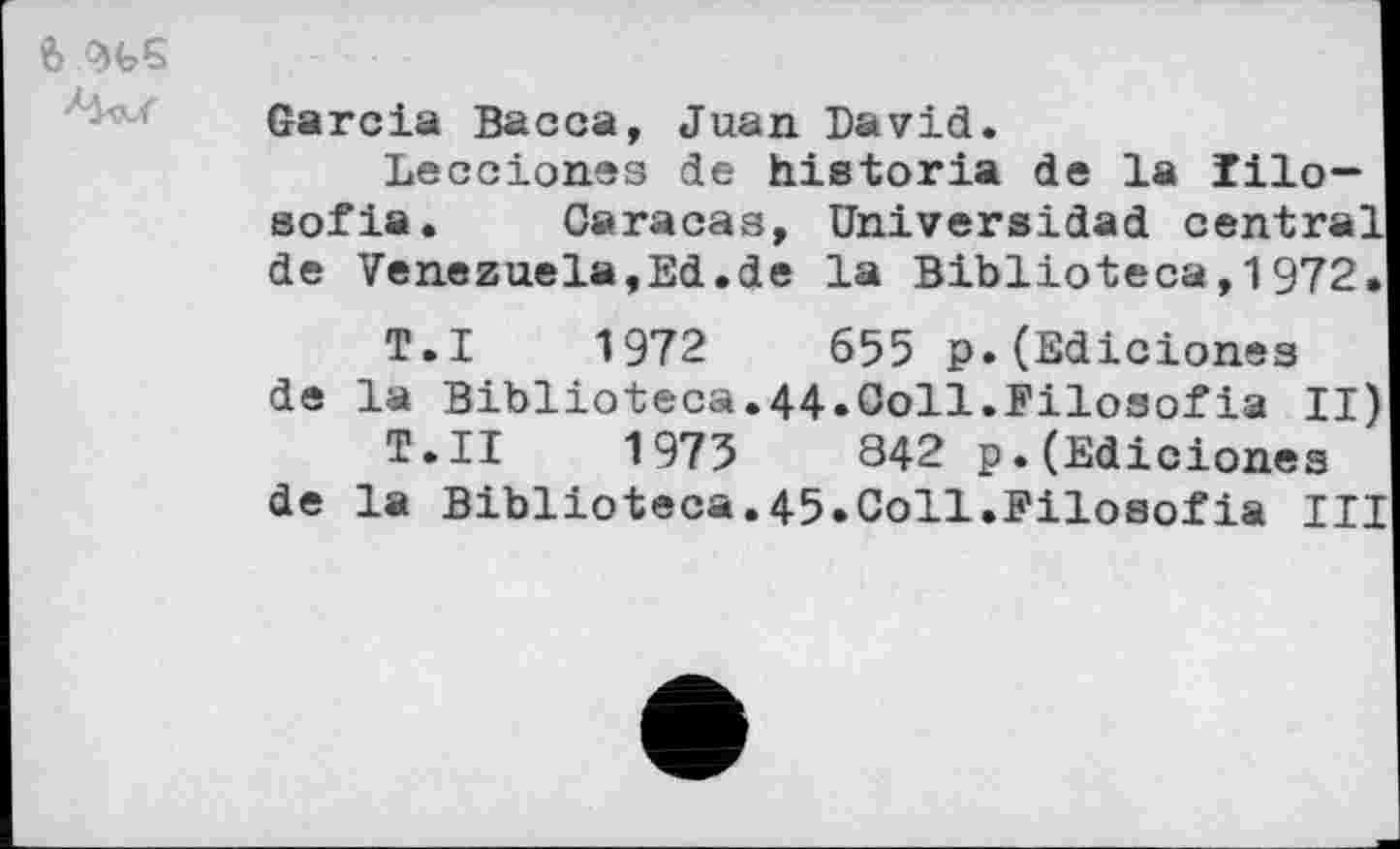 ﻿Garcia Васса, Juan David.
Lecciones de historia de la lilo-sofia. Caracas, Uhiversidad central de Venezuela,Ed.de la Biblioteca,1972.
T.I 1972	655 p.(Ediciones
de la Biblioteca.44.Ooll.Filosofia II)
T.II	1975	842 p.(Ediciones
de la Biblioteca.45.Coll.Filosofia III